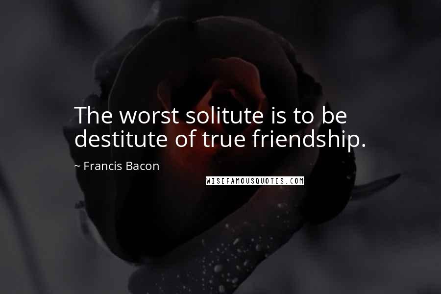 Francis Bacon Quotes: The worst solitute is to be destitute of true friendship.