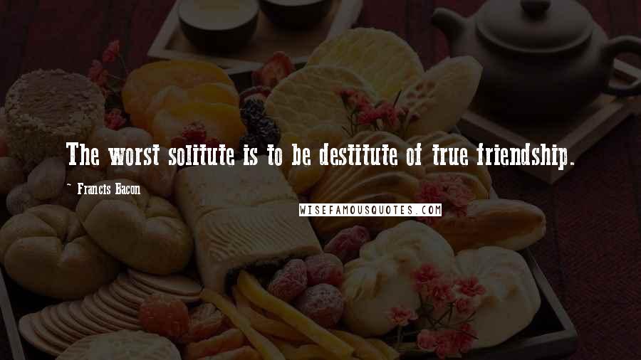 Francis Bacon Quotes: The worst solitute is to be destitute of true friendship.