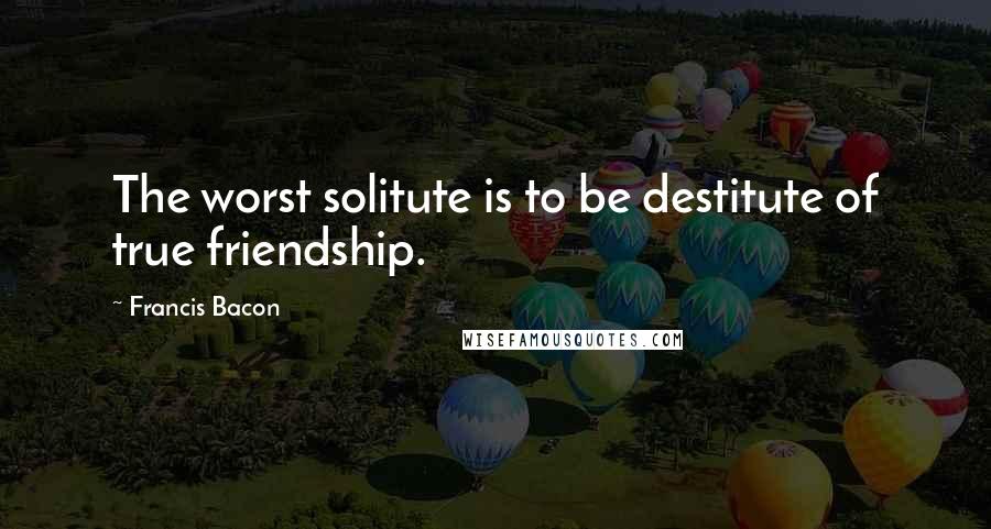 Francis Bacon Quotes: The worst solitute is to be destitute of true friendship.