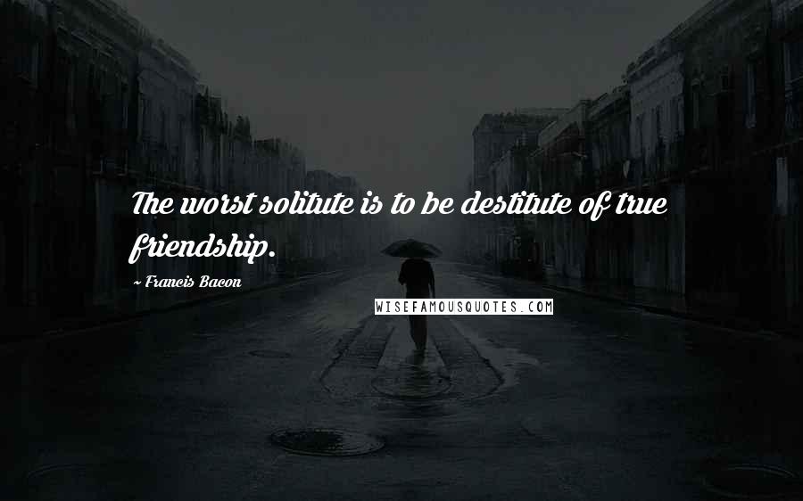 Francis Bacon Quotes: The worst solitute is to be destitute of true friendship.