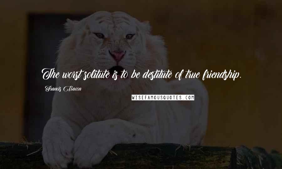 Francis Bacon Quotes: The worst solitute is to be destitute of true friendship.