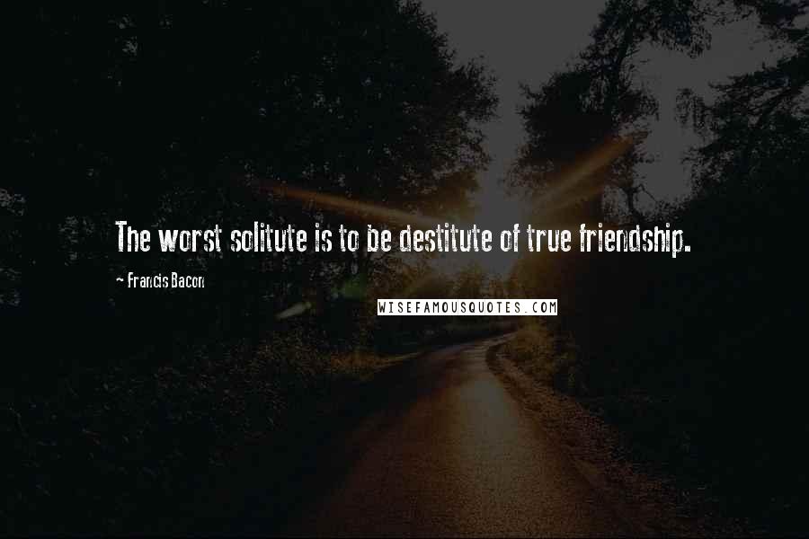 Francis Bacon Quotes: The worst solitute is to be destitute of true friendship.