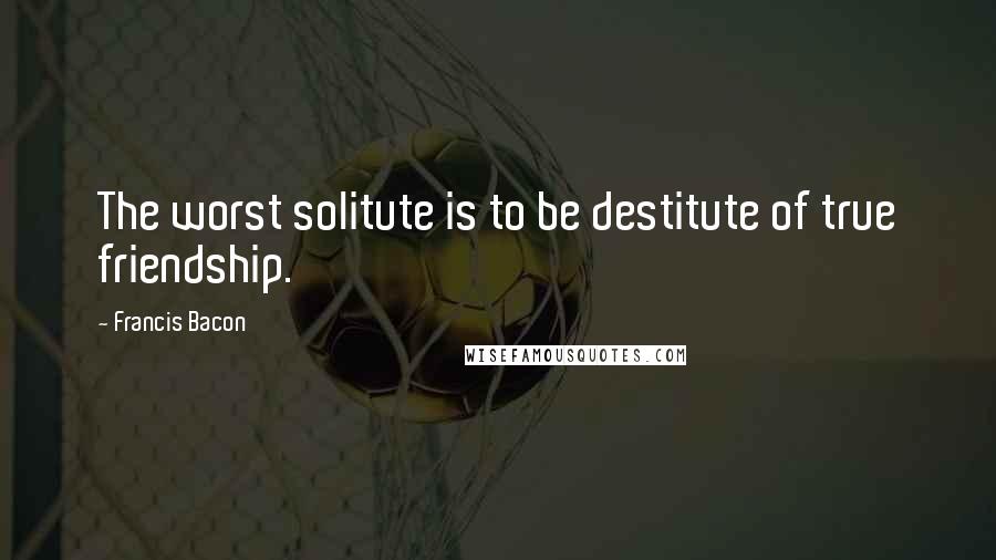 Francis Bacon Quotes: The worst solitute is to be destitute of true friendship.