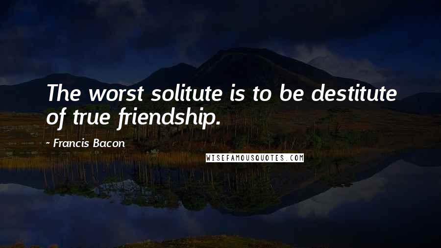 Francis Bacon Quotes: The worst solitute is to be destitute of true friendship.