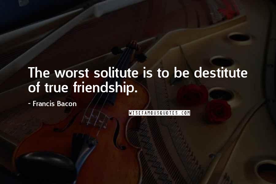 Francis Bacon Quotes: The worst solitute is to be destitute of true friendship.