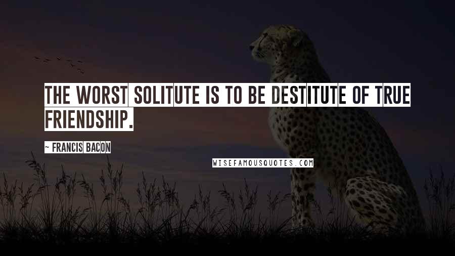 Francis Bacon Quotes: The worst solitute is to be destitute of true friendship.