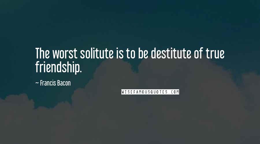 Francis Bacon Quotes: The worst solitute is to be destitute of true friendship.