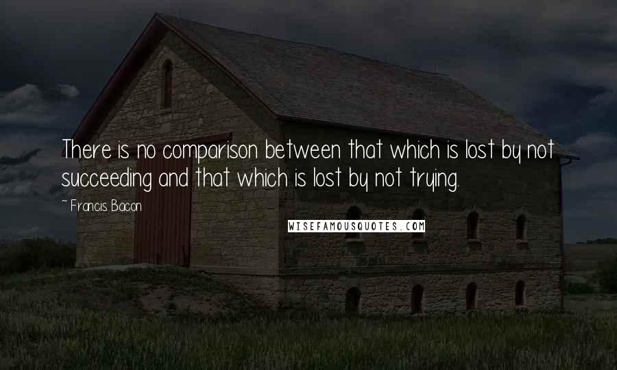 Francis Bacon Quotes: There is no comparison between that which is lost by not succeeding and that which is lost by not trying.