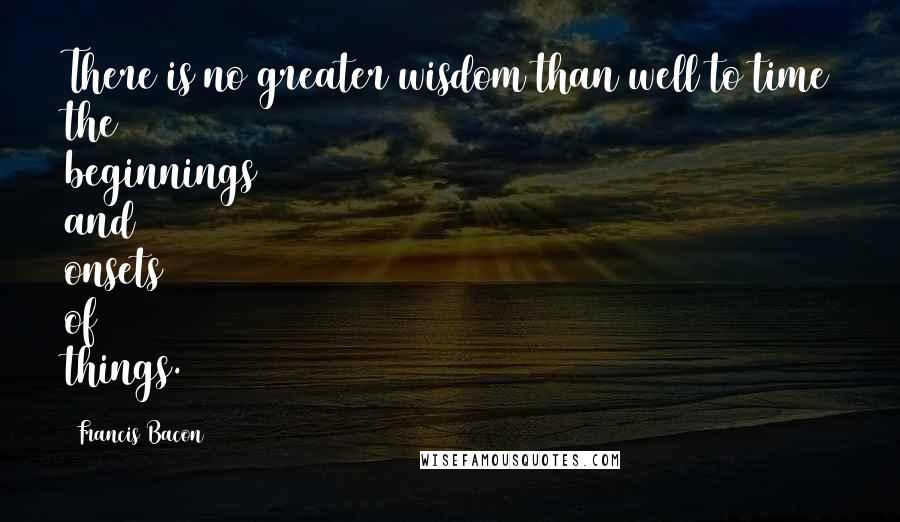 Francis Bacon Quotes: There is no greater wisdom than well to time the beginnings and onsets of things.