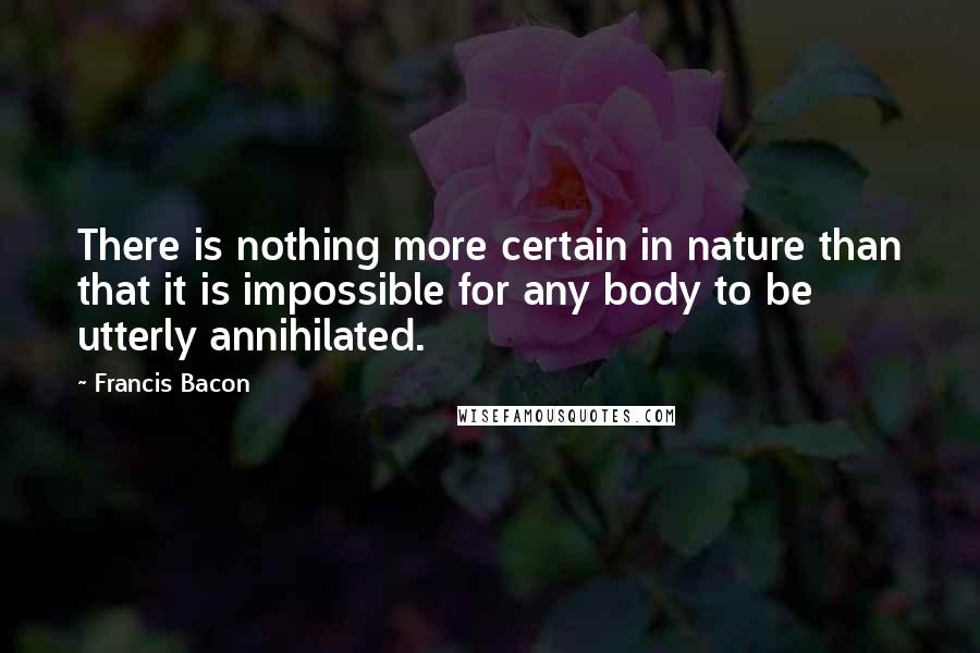 Francis Bacon Quotes: There is nothing more certain in nature than that it is impossible for any body to be utterly annihilated.