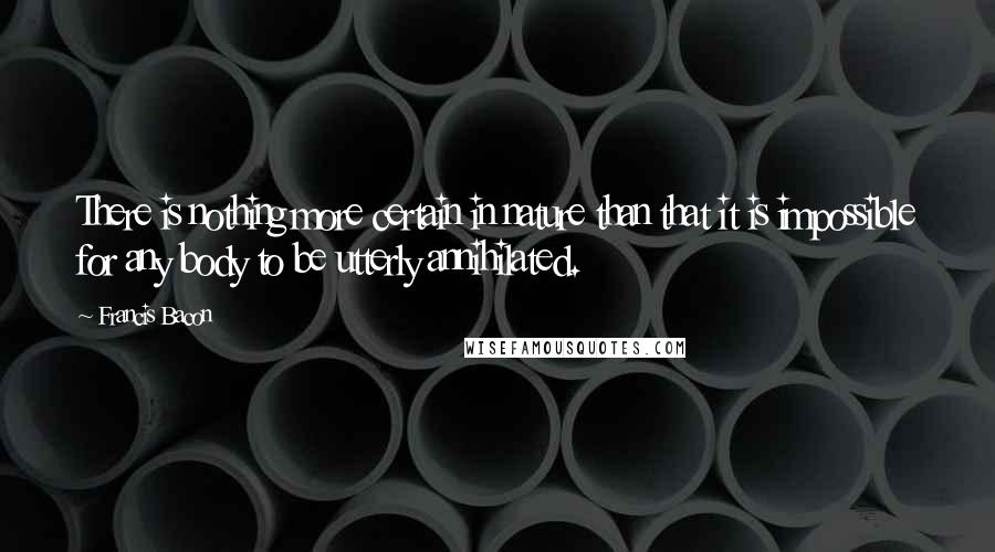 Francis Bacon Quotes: There is nothing more certain in nature than that it is impossible for any body to be utterly annihilated.