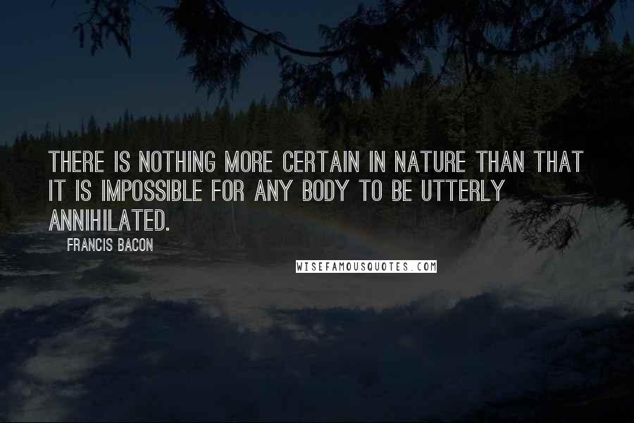 Francis Bacon Quotes: There is nothing more certain in nature than that it is impossible for any body to be utterly annihilated.