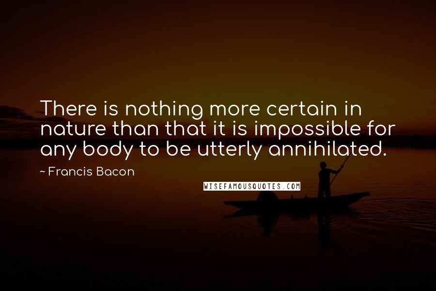Francis Bacon Quotes: There is nothing more certain in nature than that it is impossible for any body to be utterly annihilated.