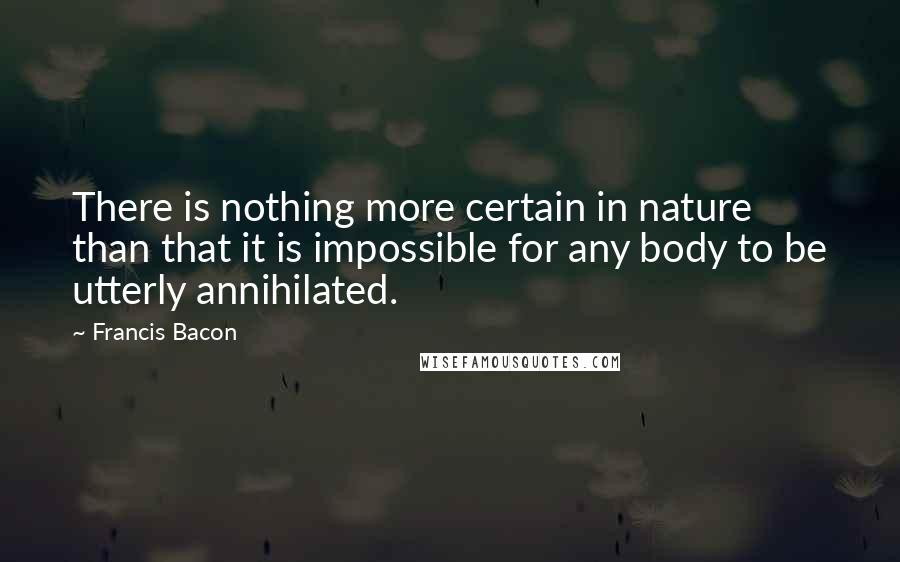 Francis Bacon Quotes: There is nothing more certain in nature than that it is impossible for any body to be utterly annihilated.