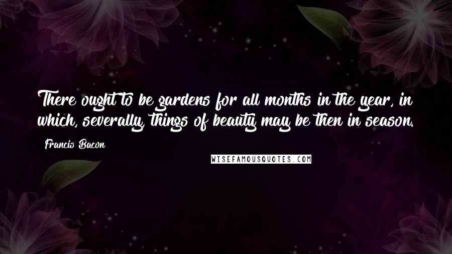 Francis Bacon Quotes: There ought to be gardens for all months in the year, in which, severally, things of beauty may be then in season.