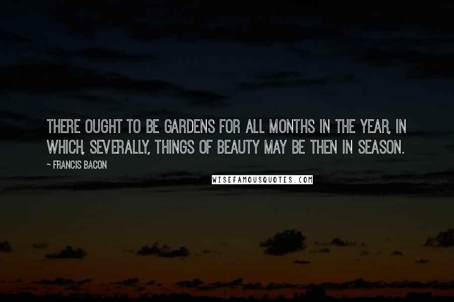 Francis Bacon Quotes: There ought to be gardens for all months in the year, in which, severally, things of beauty may be then in season.