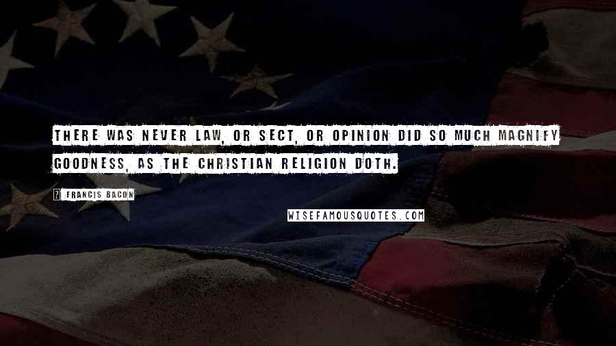 Francis Bacon Quotes: There was never law, or sect, or opinion did so much magnify goodness, as the Christian religion doth.