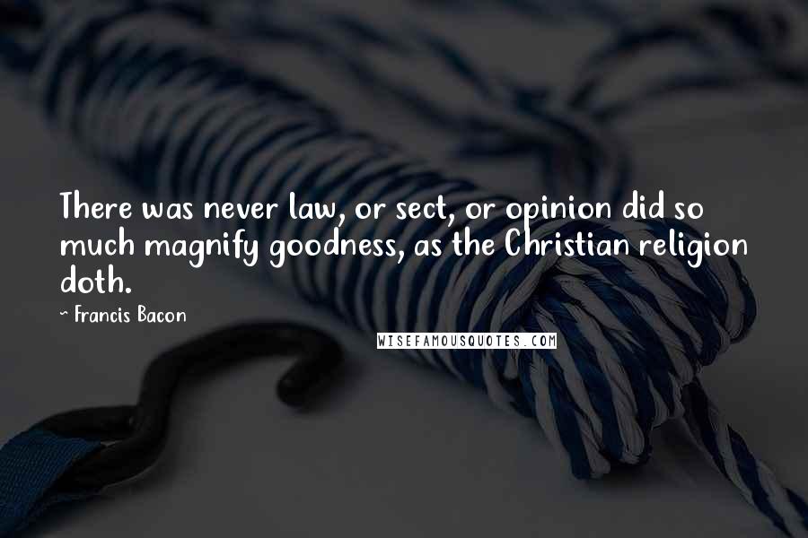 Francis Bacon Quotes: There was never law, or sect, or opinion did so much magnify goodness, as the Christian religion doth.
