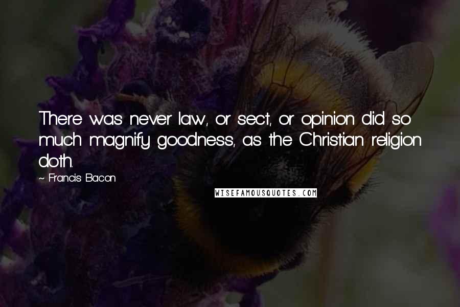 Francis Bacon Quotes: There was never law, or sect, or opinion did so much magnify goodness, as the Christian religion doth.