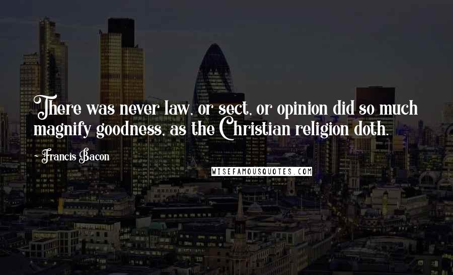 Francis Bacon Quotes: There was never law, or sect, or opinion did so much magnify goodness, as the Christian religion doth.