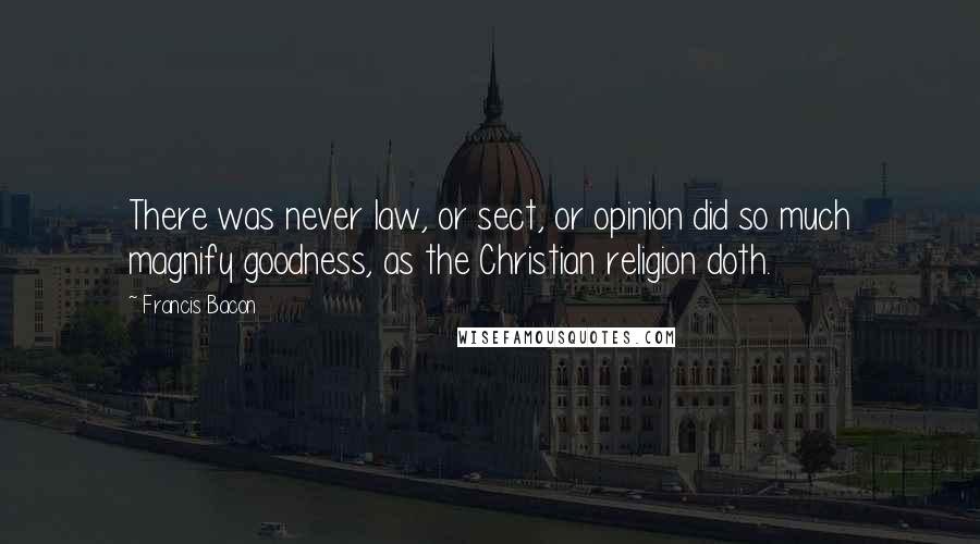 Francis Bacon Quotes: There was never law, or sect, or opinion did so much magnify goodness, as the Christian religion doth.