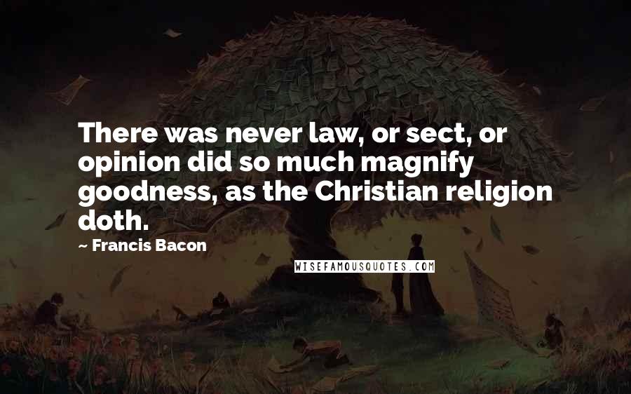 Francis Bacon Quotes: There was never law, or sect, or opinion did so much magnify goodness, as the Christian religion doth.