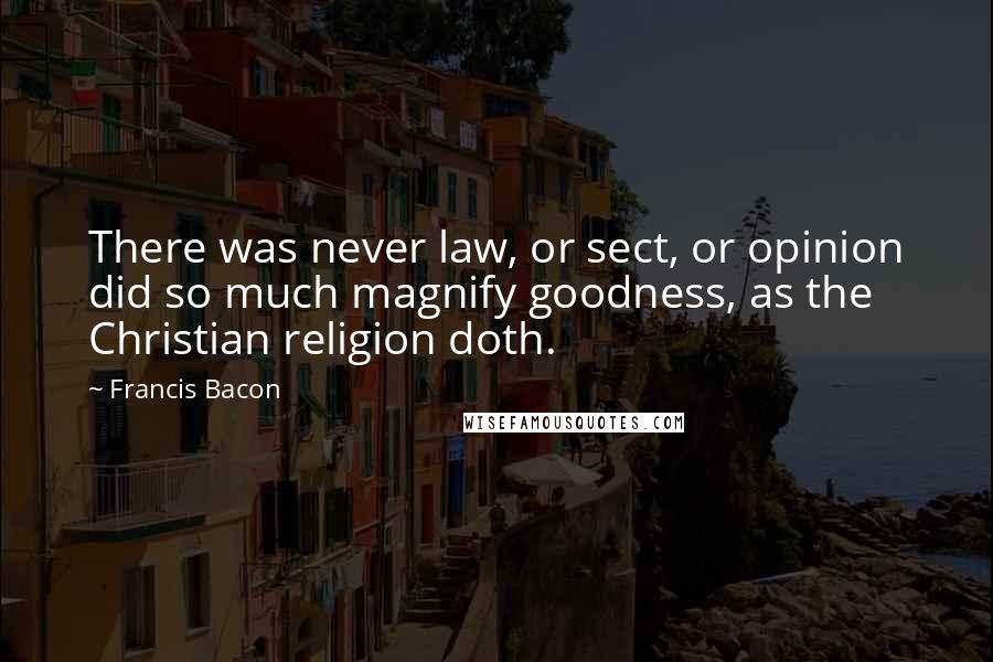 Francis Bacon Quotes: There was never law, or sect, or opinion did so much magnify goodness, as the Christian religion doth.
