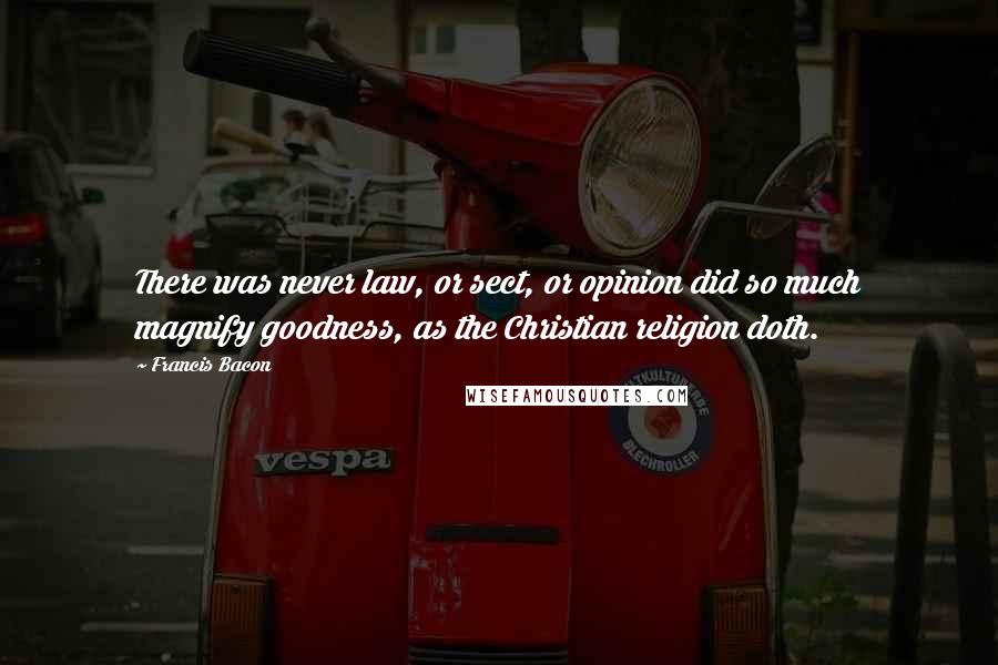 Francis Bacon Quotes: There was never law, or sect, or opinion did so much magnify goodness, as the Christian religion doth.