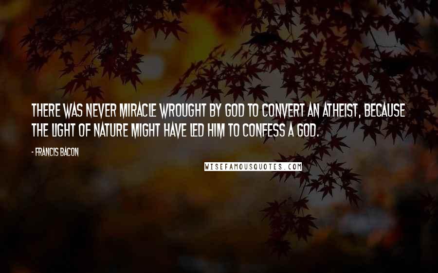 Francis Bacon Quotes: There was never miracle wrought by God to convert an atheist, because the light of nature might have led him to confess a God.
