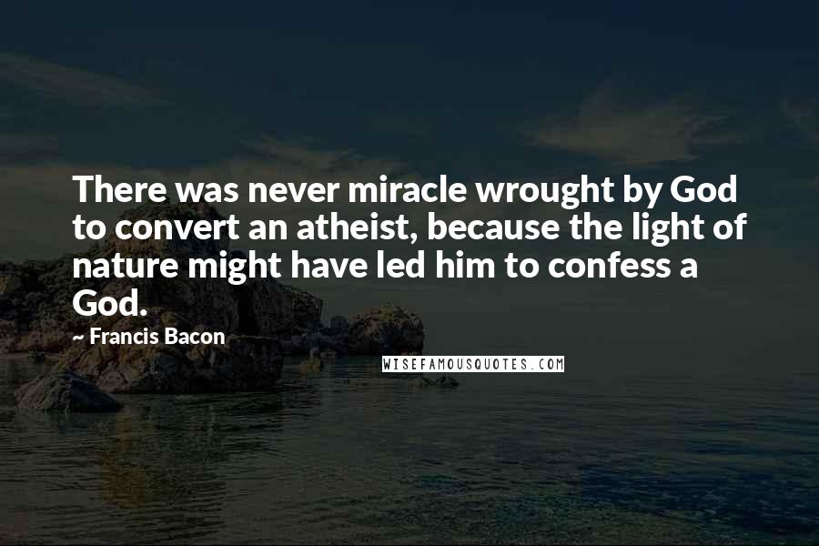 Francis Bacon Quotes: There was never miracle wrought by God to convert an atheist, because the light of nature might have led him to confess a God.
