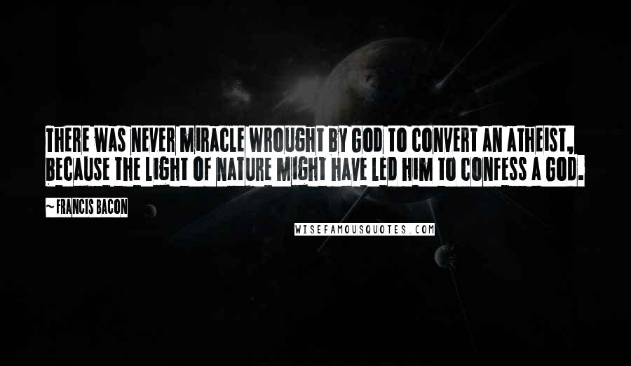 Francis Bacon Quotes: There was never miracle wrought by God to convert an atheist, because the light of nature might have led him to confess a God.