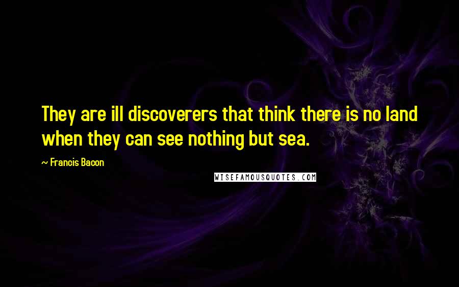 Francis Bacon Quotes: They are ill discoverers that think there is no land when they can see nothing but sea.