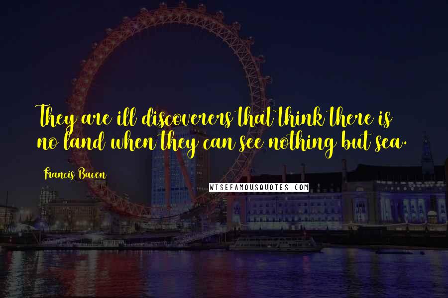 Francis Bacon Quotes: They are ill discoverers that think there is no land when they can see nothing but sea.