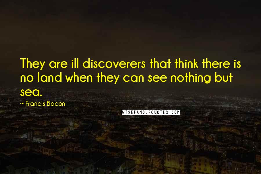 Francis Bacon Quotes: They are ill discoverers that think there is no land when they can see nothing but sea.