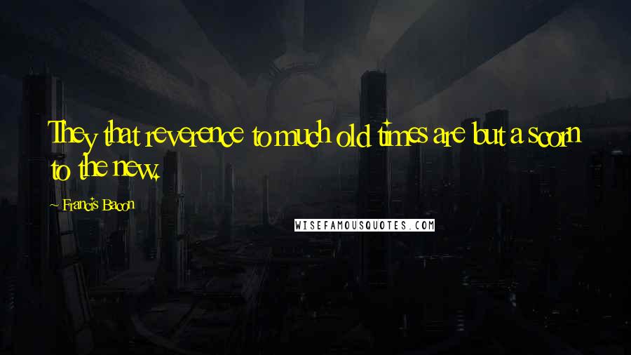 Francis Bacon Quotes: They that reverence to much old times are but a scorn to the new.