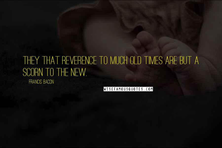 Francis Bacon Quotes: They that reverence to much old times are but a scorn to the new.