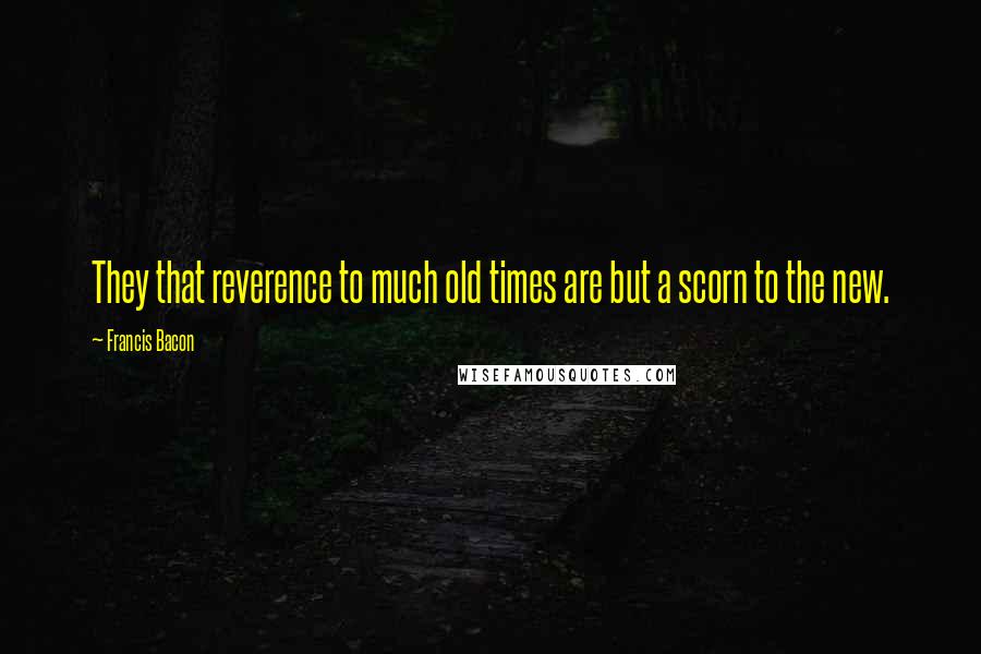 Francis Bacon Quotes: They that reverence to much old times are but a scorn to the new.