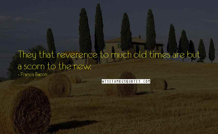 Francis Bacon Quotes: They that reverence to much old times are but a scorn to the new.