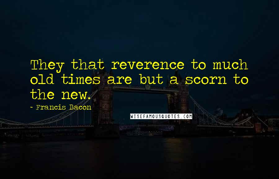 Francis Bacon Quotes: They that reverence to much old times are but a scorn to the new.