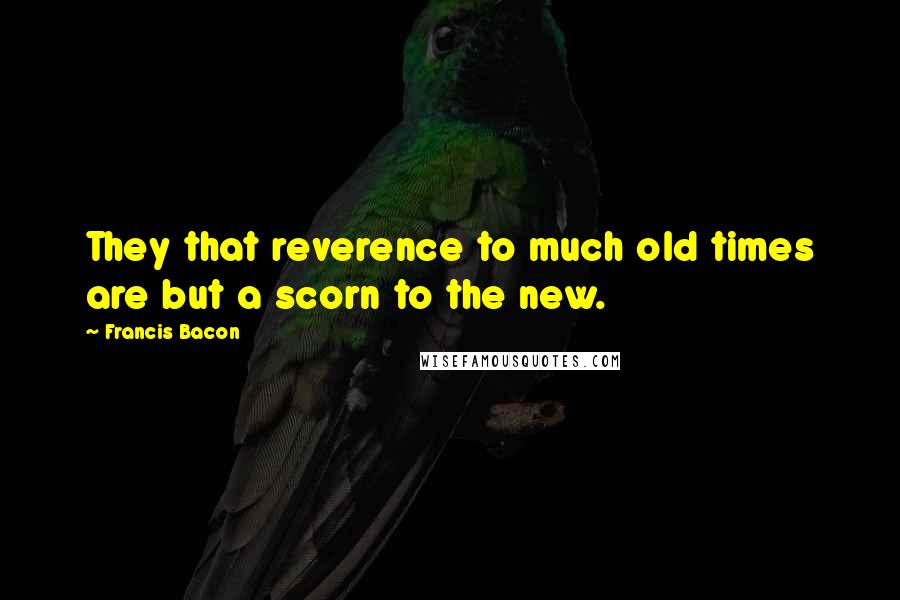 Francis Bacon Quotes: They that reverence to much old times are but a scorn to the new.