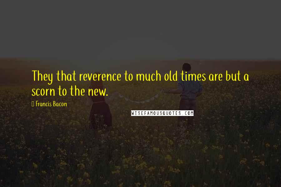 Francis Bacon Quotes: They that reverence to much old times are but a scorn to the new.