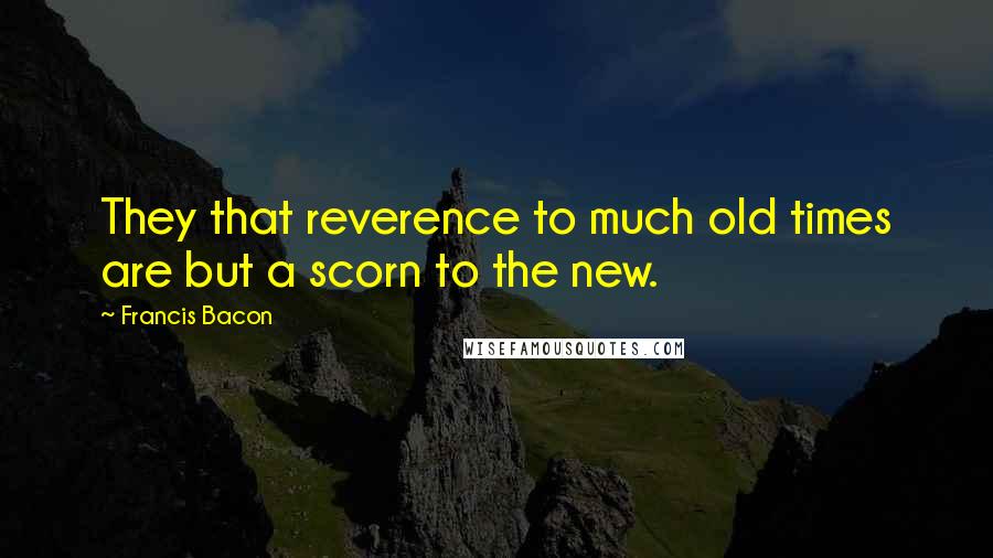 Francis Bacon Quotes: They that reverence to much old times are but a scorn to the new.