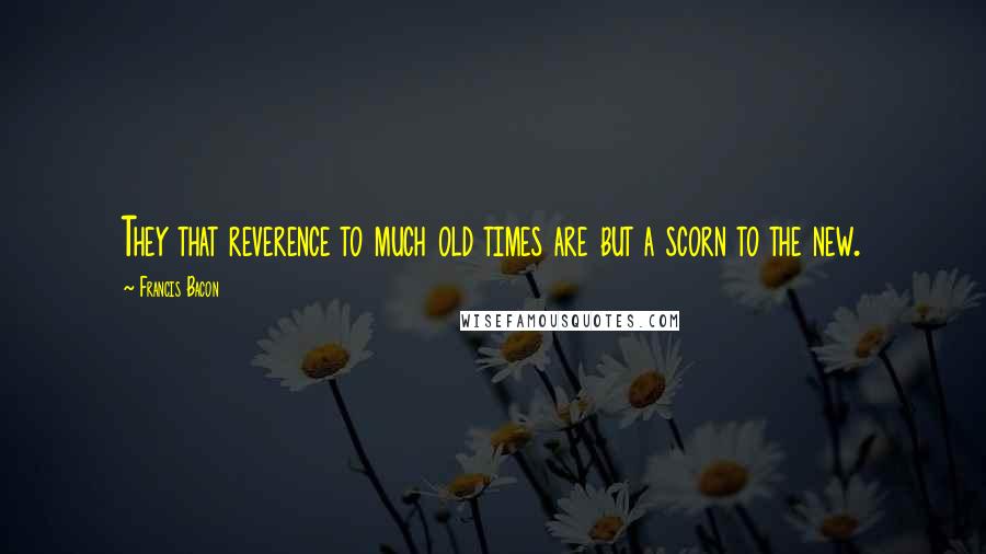 Francis Bacon Quotes: They that reverence to much old times are but a scorn to the new.