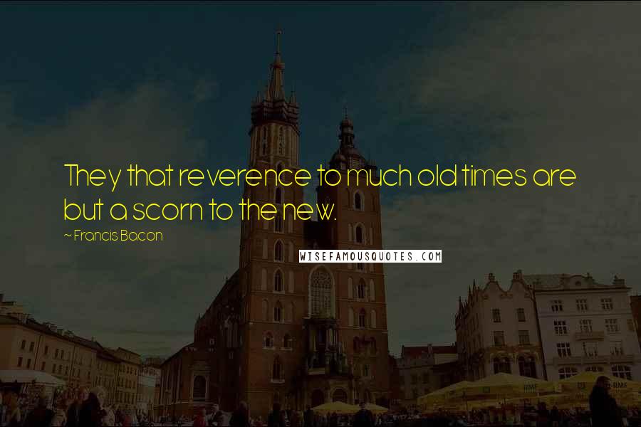 Francis Bacon Quotes: They that reverence to much old times are but a scorn to the new.