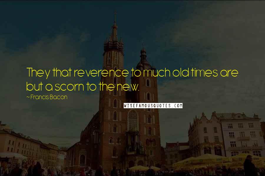 Francis Bacon Quotes: They that reverence to much old times are but a scorn to the new.