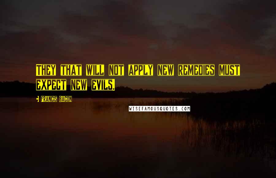 Francis Bacon Quotes: They that will not apply new remedies must expect new evils.