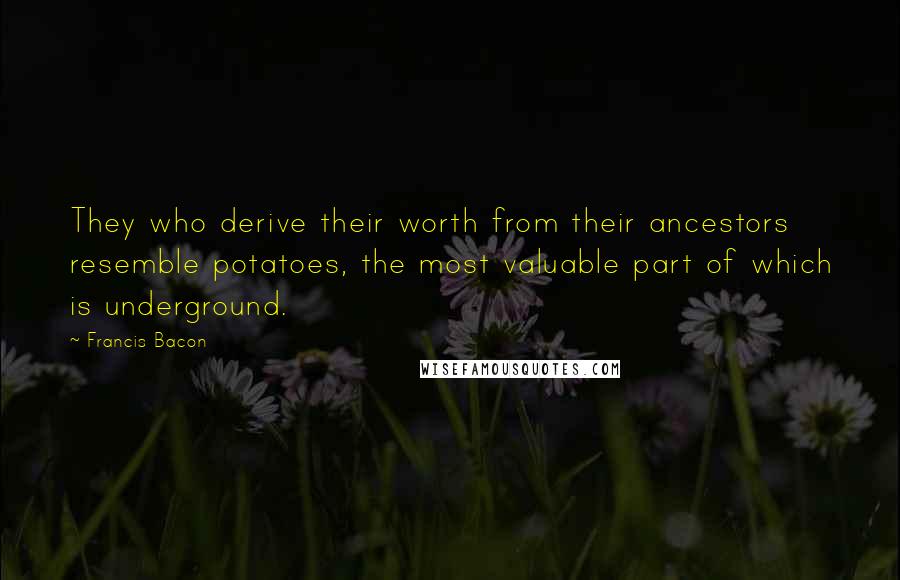 Francis Bacon Quotes: They who derive their worth from their ancestors resemble potatoes, the most valuable part of which is underground.