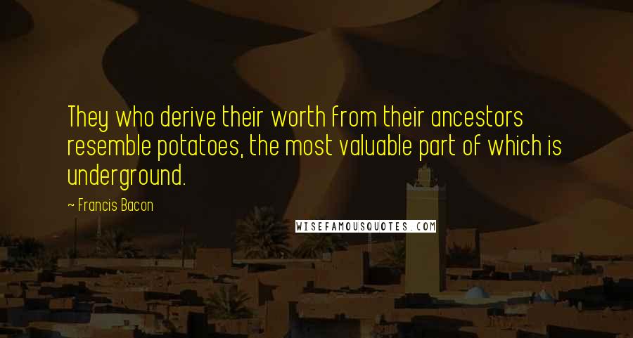 Francis Bacon Quotes: They who derive their worth from their ancestors resemble potatoes, the most valuable part of which is underground.