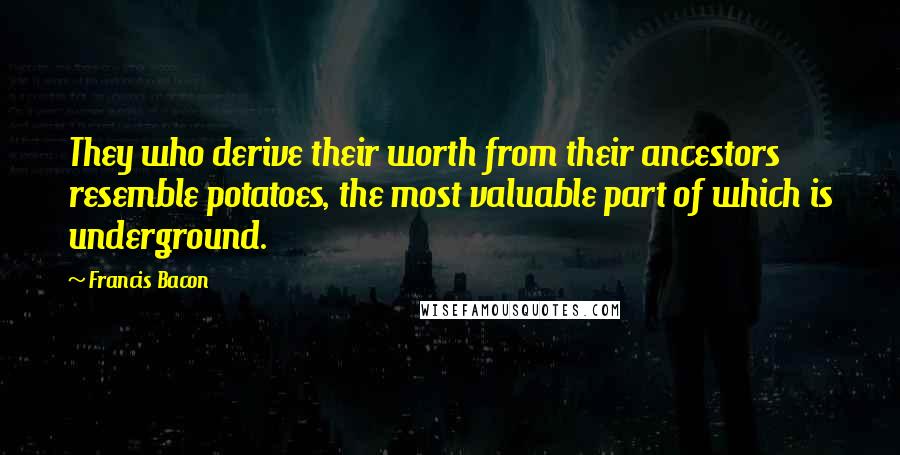 Francis Bacon Quotes: They who derive their worth from their ancestors resemble potatoes, the most valuable part of which is underground.