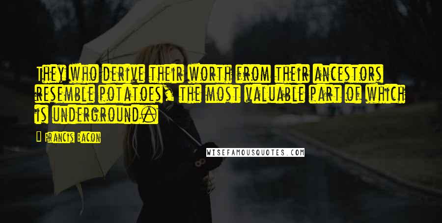 Francis Bacon Quotes: They who derive their worth from their ancestors resemble potatoes, the most valuable part of which is underground.